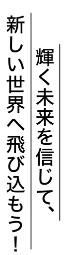 輝く未来を信じて、新しい世界へ飛び込もう！