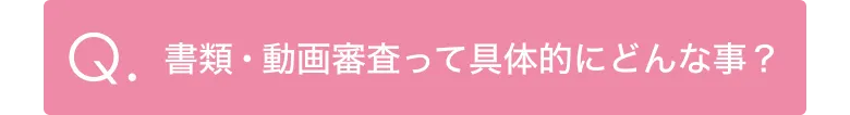 Q.書類・動画審査って具体的にどんな事？